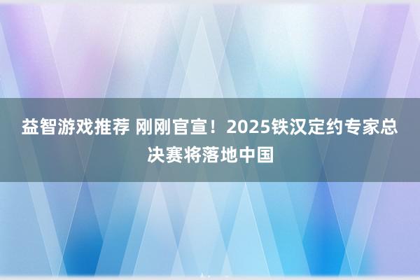 益智游戏推荐 刚刚官宣！2025铁汉定约专家总决赛将落地中国