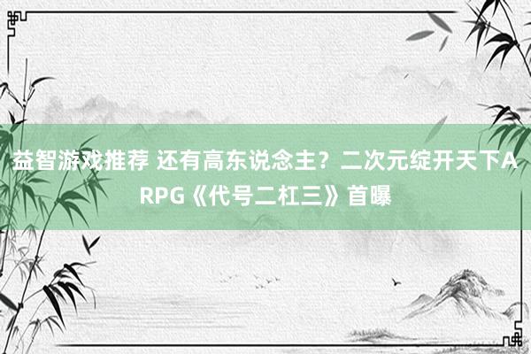 益智游戏推荐 还有高东说念主？二次元绽开天下ARPG《代号二杠三》首曝