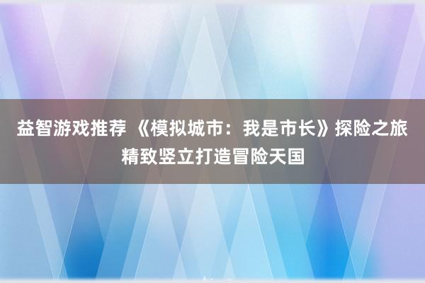 益智游戏推荐 《模拟城市：我是市长》探险之旅精致竖立打造冒险天国