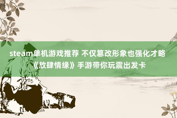 steam单机游戏推荐 不仅篡改形象也强化才略 《放肆情缘》手游带你玩震出发卡