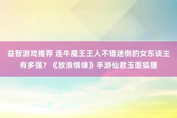 益智游戏推荐 连牛魔王王人不错迷倒的女东谈主有多强？《放浪情缘》手游仙君玉面狐狸