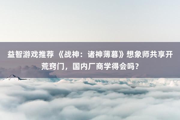 益智游戏推荐 《战神：诸神薄暮》想象师共享开荒窍门，国内厂商学得会吗？