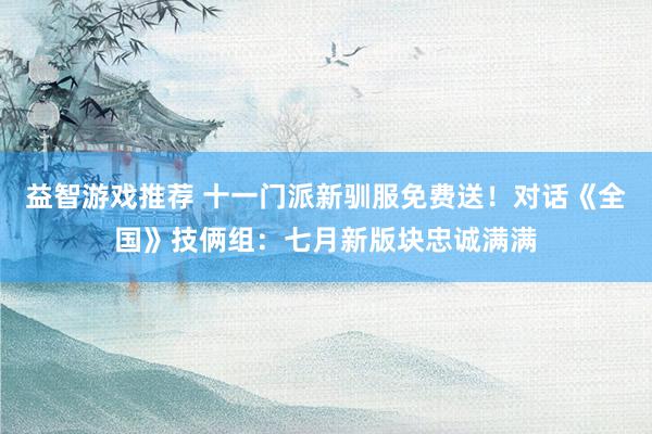 益智游戏推荐 十一门派新驯服免费送！对话《全国》技俩组：七月新版块忠诚满满