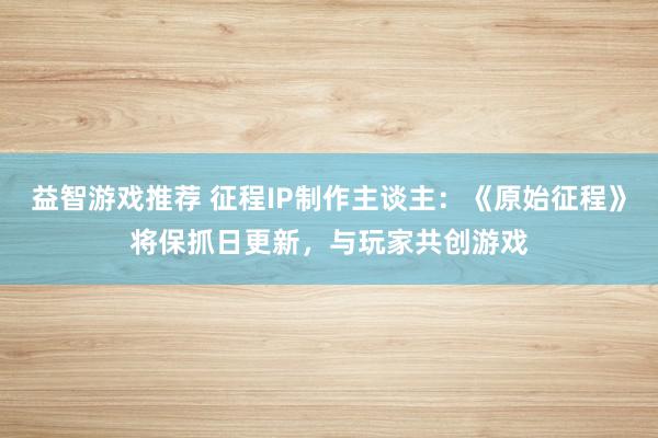 益智游戏推荐 征程IP制作主谈主：《原始征程》将保抓日更新，与玩家共创游戏