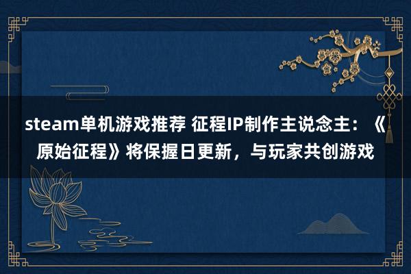 steam单机游戏推荐 征程IP制作主说念主：《原始征程》将保握日更新，与玩家共创游戏