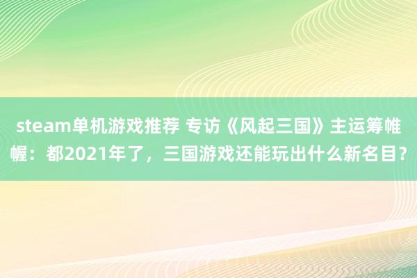 steam单机游戏推荐 专访《风起三国》主运筹帷幄：都2021年了，三国游戏还能玩出什么新名目？