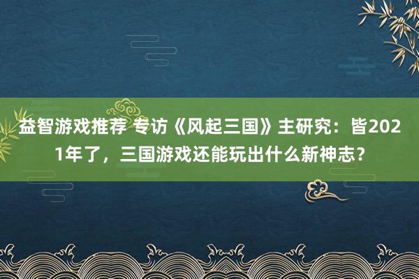 益智游戏推荐 专访《风起三国》主研究：皆2021年了，三国游戏还能玩出什么新神志？