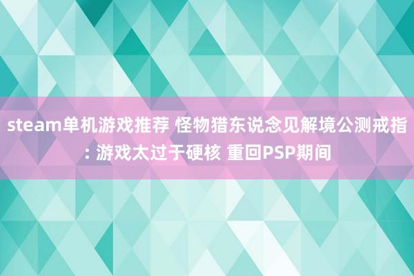 steam单机游戏推荐 怪物猎东说念见解境公测戒指: 游戏太过于硬核 重回PSP期间