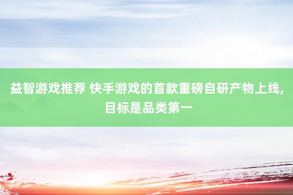 益智游戏推荐 快手游戏的首款重磅自研产物上线, 目标是品类第一