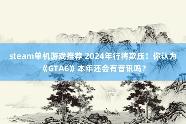 steam单机游戏推荐 2024年行将欺压！你认为《GTA6》本年还会有音讯吗？