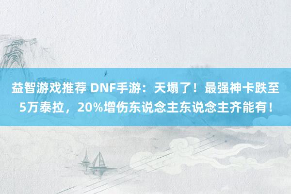 益智游戏推荐 DNF手游：天塌了！最强神卡跌至5万泰拉，20%增伤东说念主东说念主齐能有！