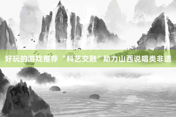 好玩的游戏推荐 “科艺交融”助力山西说唱类非遗