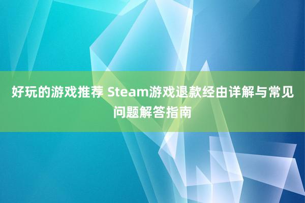 好玩的游戏推荐 Steam游戏退款经由详解与常见问题解答指南