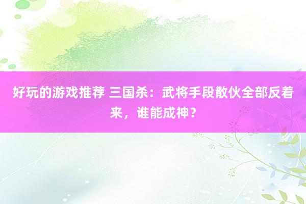 好玩的游戏推荐 三国杀：武将手段散伙全部反着来，谁能成神？