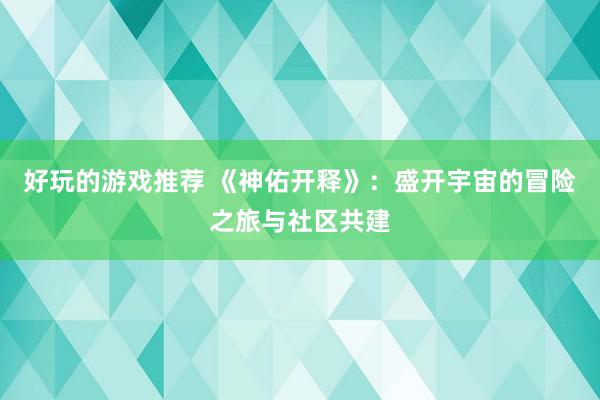 好玩的游戏推荐 《神佑开释》：盛开宇宙的冒险之旅与社区共建