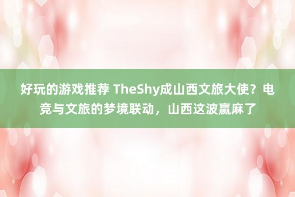 好玩的游戏推荐 TheShy成山西文旅大使？电竞与文旅的梦境联动，山西这波赢麻了