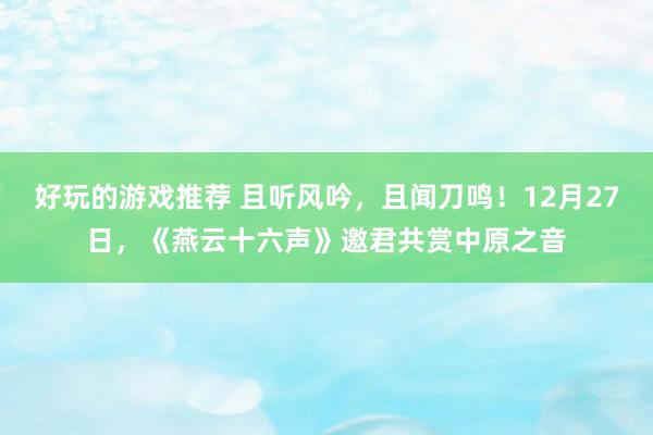 好玩的游戏推荐 且听风吟，且闻刀鸣！12月27日，《燕云十六声》邀君共赏中原之音