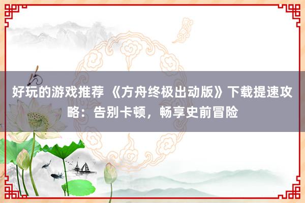 好玩的游戏推荐 《方舟终极出动版》下载提速攻略：告别卡顿，畅享史前冒险