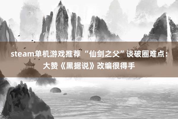 steam单机游戏推荐 “仙剑之父”谈破圈难点：大赞《黑据说》改编很得手