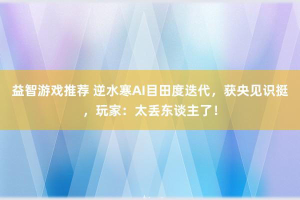 益智游戏推荐 逆水寒AI目田度迭代，获央见识挺，玩家：太丢东谈主了！