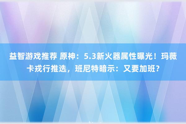 益智游戏推荐 原神：5.3新火器属性曝光！玛薇卡戎行推选，班尼特暗示：又要加班？