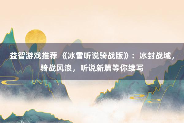 益智游戏推荐 《冰雪听说骑战版》：冰封战域，骑战风浪，听说新篇等你续写