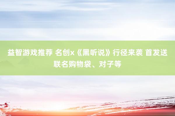 益智游戏推荐 名创x《黑听说》行径来袭 首发送联名购物袋、对子等