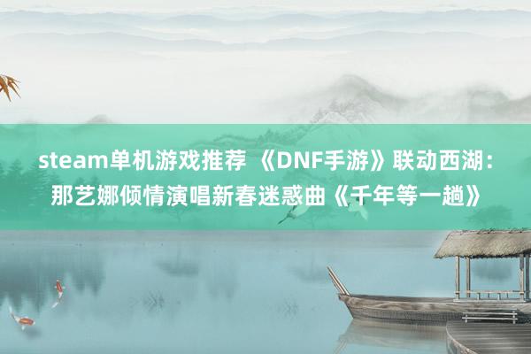 steam单机游戏推荐 《DNF手游》联动西湖：那艺娜倾情演唱新春迷惑曲《千年等一趟》