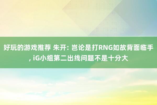 好玩的游戏推荐 朱开: 岂论是打RNG如故背面临手, iG小组第二出线问题不是十分大