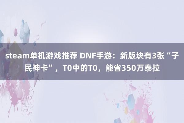 steam单机游戏推荐 DNF手游：新版块有3张“子民神卡”，T0中的T0，能省350万泰拉