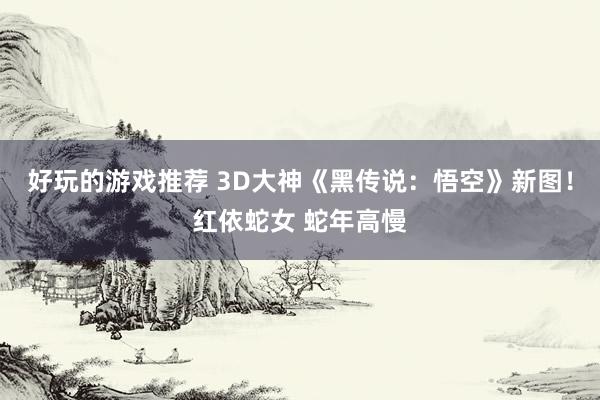 好玩的游戏推荐 3D大神《黑传说：悟空》新图！红依蛇女 蛇年高慢