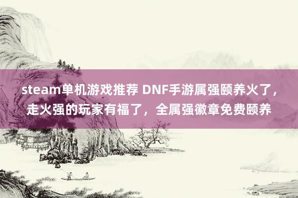 steam单机游戏推荐 DNF手游属强颐养火了，走火强的玩家有福了，全属强徽章免费颐养