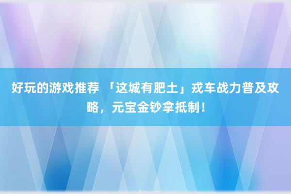 好玩的游戏推荐 「这城有肥土」戎车战力普及攻略，元宝金钞拿抵制！