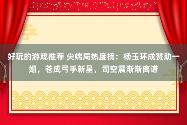 好玩的游戏推荐 尖端局热度榜：杨玉环成赞助一姐，苍成弓手新星，司空震渐渐离谱