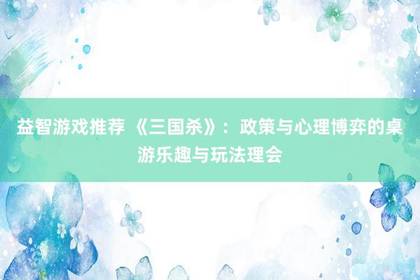 益智游戏推荐 《三国杀》：政策与心理博弈的桌游乐趣与玩法理会