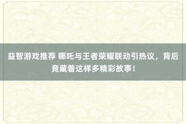 益智游戏推荐 哪吒与王者荣耀联动引热议，背后竟藏着这样多精彩故事！