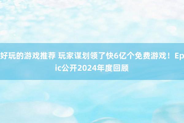 好玩的游戏推荐 玩家谋划领了快6亿个免费游戏！Epic公开2024年度回顾