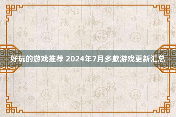 好玩的游戏推荐 2024年7月多款游戏更新汇总