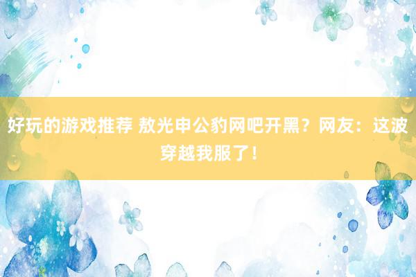 好玩的游戏推荐 敖光申公豹网吧开黑？网友：这波穿越我服了！