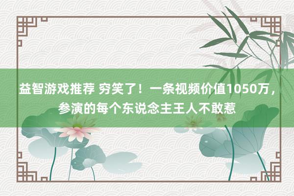 益智游戏推荐 穷笑了！一条视频价值1050万，参演的每个东说念主王人不敢惹